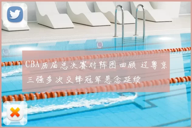 CBA历届总决赛对阵图回顾 辽粤京三强多次交锋冠军悬念延续