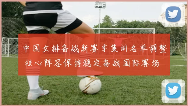 中国女排备战新赛季集训名单调整 核心阵容保持稳定备战国际赛场