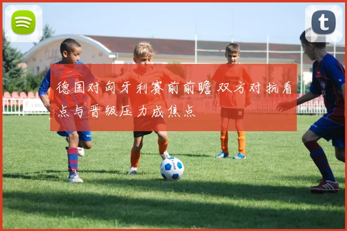 德国对匈牙利赛前前瞻 双方对抗看点与晋级压力成焦点