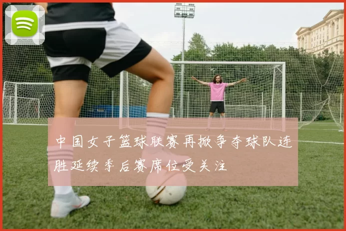 中国女子篮球联赛再掀争夺球队连胜延续季后赛席位受关注