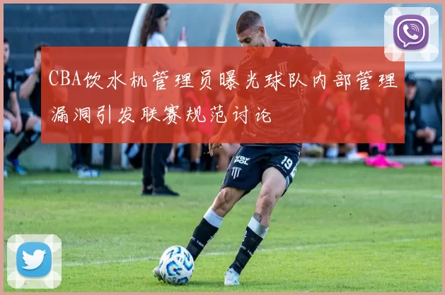 CBA饮水机管理员曝光球队内部管理漏洞引发联赛规范讨论