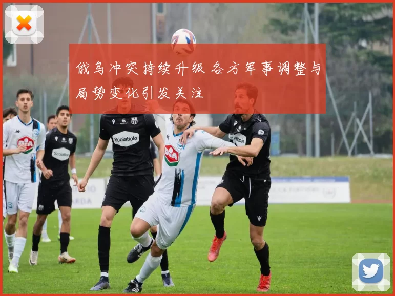 俄乌冲突持续升级 各方军事调整与局势变化引发关注