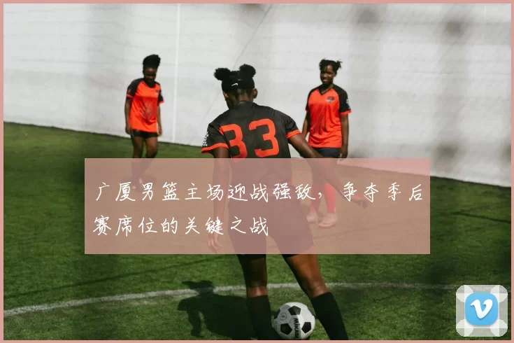 广厦男篮主场迎战强敌，争夺季后赛席位的关键之战