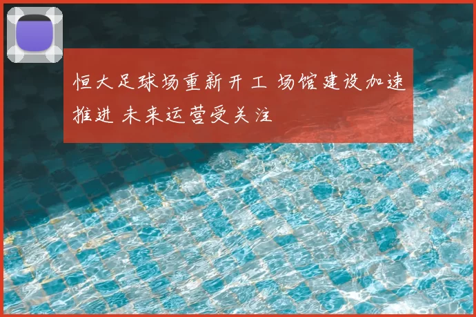 恒大足球场重新开工 场馆建设加速推进 未来运营受关注