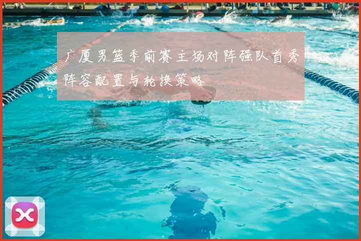 广厦男篮季前赛主场对阵强队首秀阵容配置与轮换策略