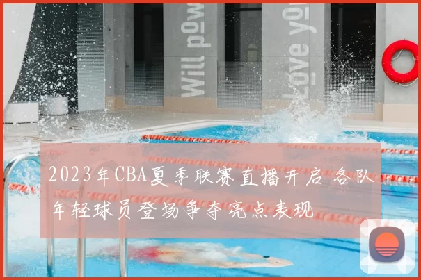 2023年CBA夏季联赛直播开启 各队年轻球员登场争夺亮点表现