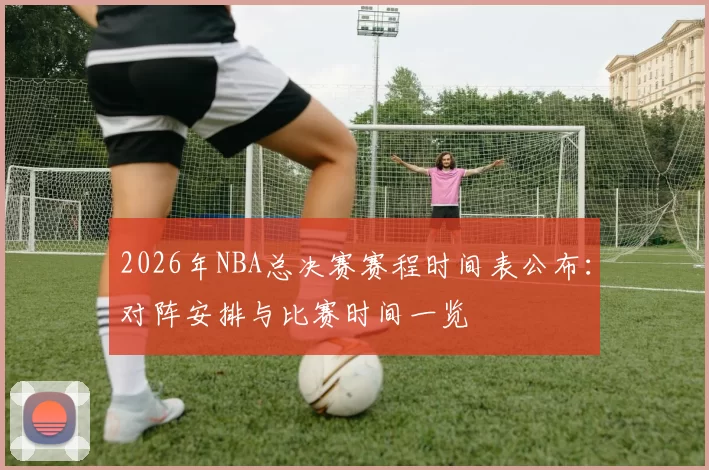 2026年NBA总决赛赛程时间表公布：对阵安排与比赛时间一览