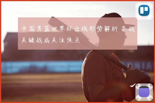 中国男篮世界杯出线形势解析 备战关键战成关注焦点