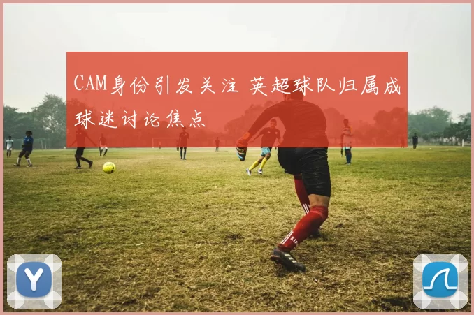 CAM身份引发关注 英超球队归属成球迷讨论焦点