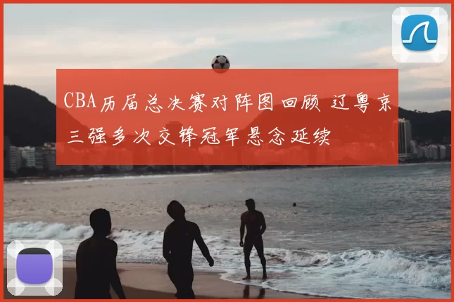 CBA历届总决赛对阵图回顾 辽粤京三强多次交锋冠军悬念延续