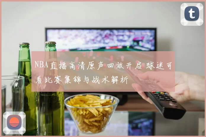 NBA直播高清原声回放开启 球迷可看比赛集锦与战术解析