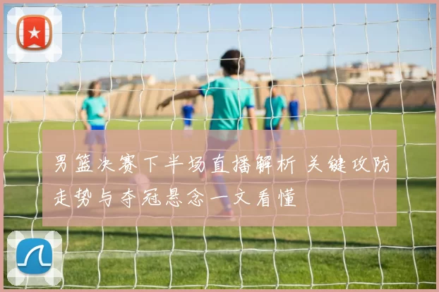 男篮决赛下半场直播解析 关键攻防走势与夺冠悬念一文看懂