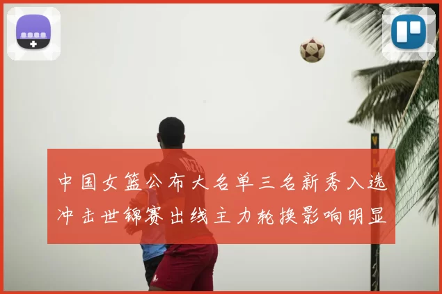 中国女篮公布大名单三名新秀入选冲击世锦赛出线主力轮换影响明显