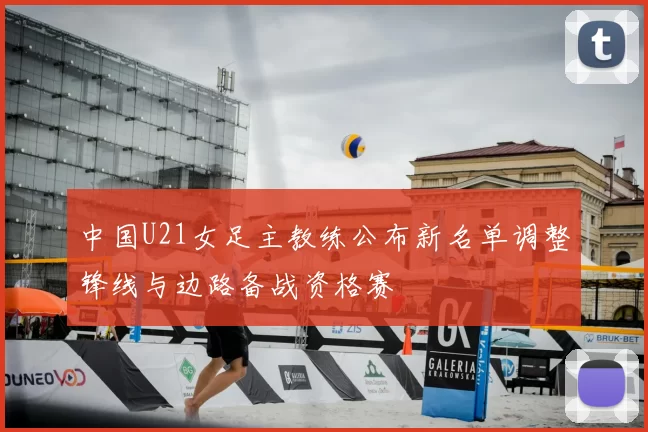 中国U21女足主教练公布新名单调整锋线与边路备战资格赛