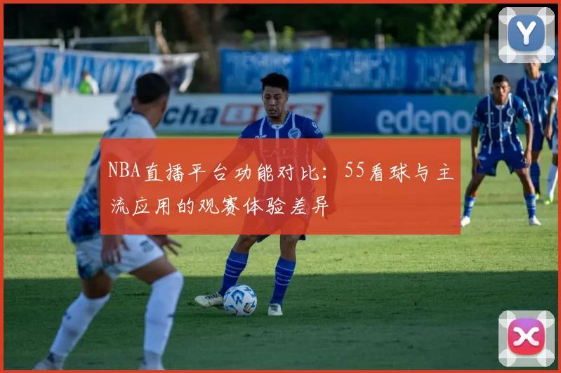 NBA直播平台功能对比：55看球与主流应用的观赛体验差异