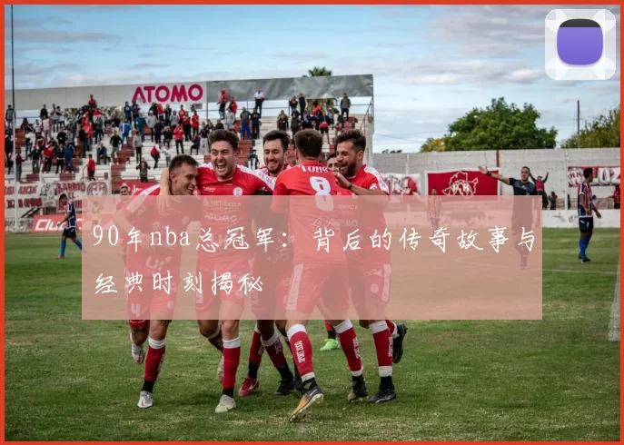 90年nba总冠军：背后的传奇故事与经典时刻揭秘
