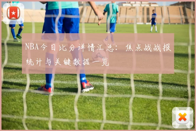 NBA今日比分详情汇总：焦点战战报统计与关键数据一览