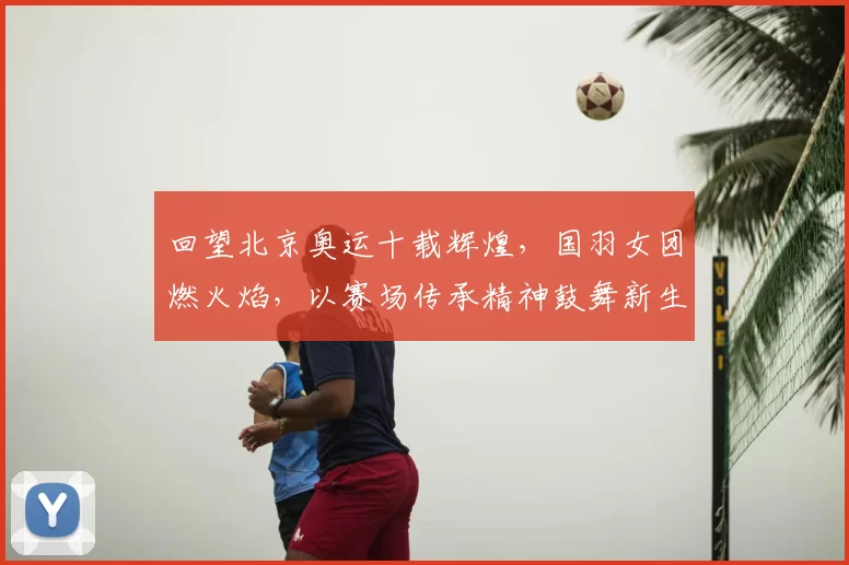 回望北京奥运十载辉煌，国羽女团燃火焰，以赛场传承精神鼓舞新生代