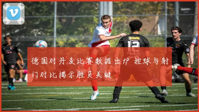 德国对丹麦比赛数据出炉 控球与射门对比揭示胜负关键