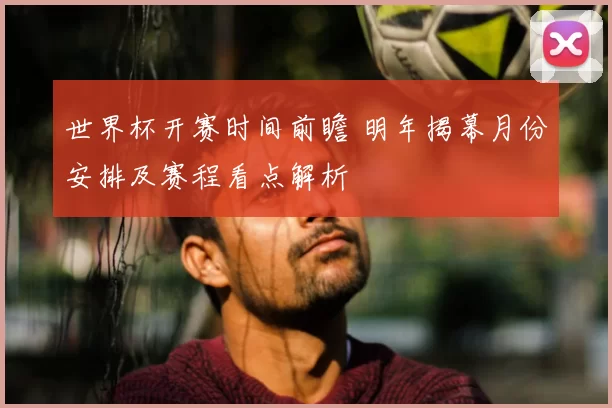 世界杯开赛时间前瞻 明年揭幕月份安排及赛程看点解析
