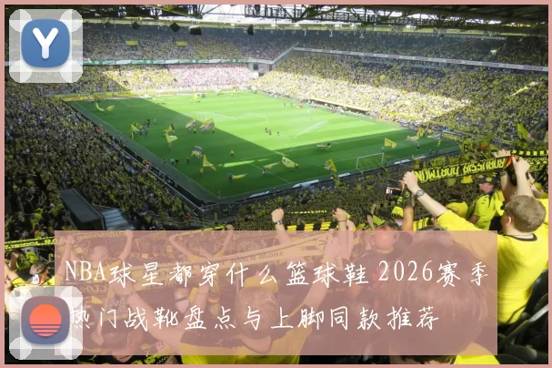 NBA球星都穿什么篮球鞋 2026赛季热门战靴盘点与上脚同款推荐