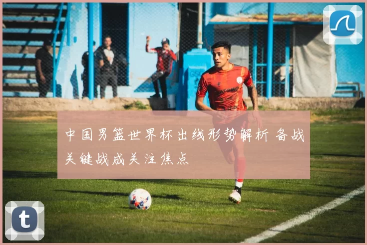 中国男篮世界杯出线形势解析 备战关键战成关注焦点