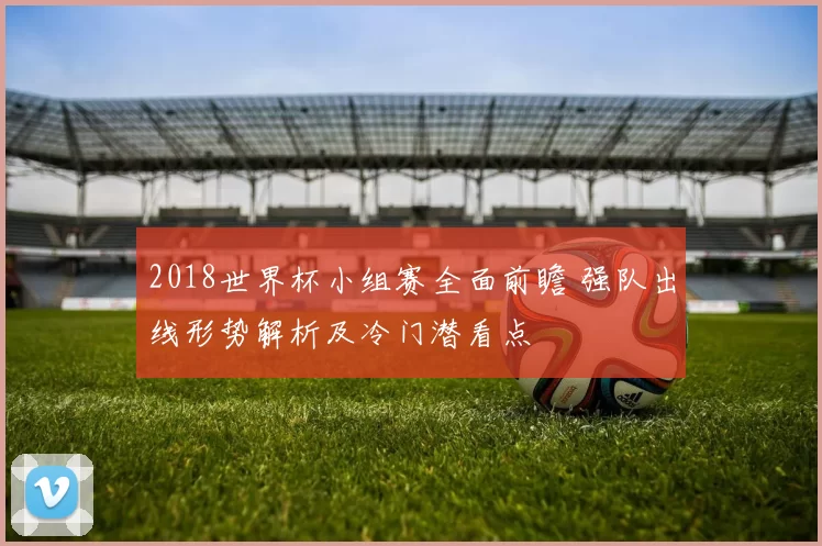 2018世界杯小组赛全面前瞻 强队出线形势解析及冷门潜看点
