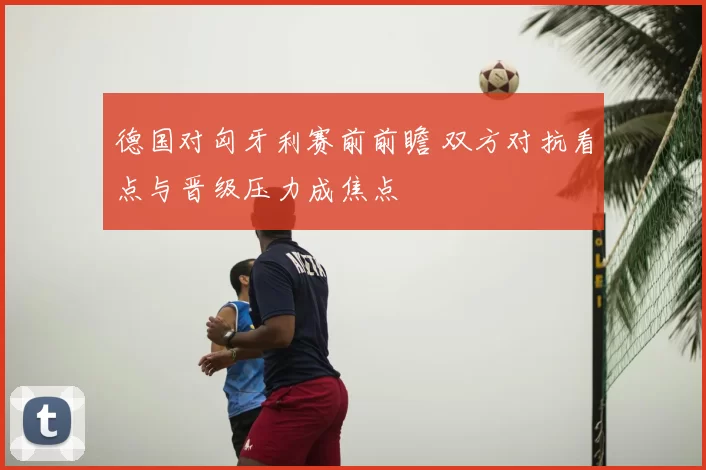 德国对匈牙利赛前前瞻 双方对抗看点与晋级压力成焦点