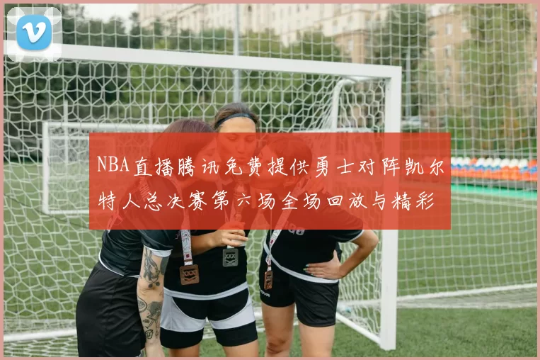 NBA直播腾讯免费提供勇士对阵凯尔特人总决赛第六场全场回放与精彩集锦