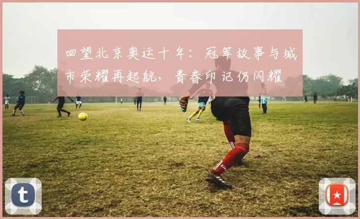 回望北京奥运十年：冠军故事与城市荣耀再起航，青春印记仍闪耀