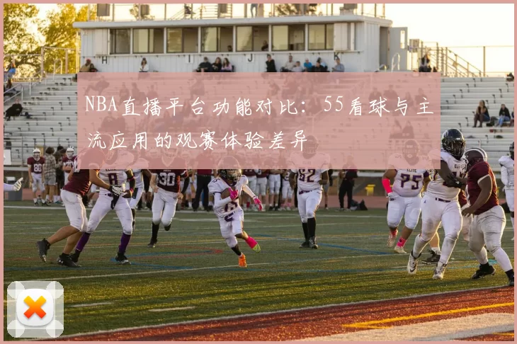 NBA直播平台功能对比：55看球与主流应用的观赛体验差异