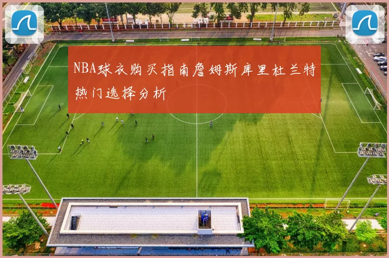 NBA球衣购买指南詹姆斯库里杜兰特热门选择分析