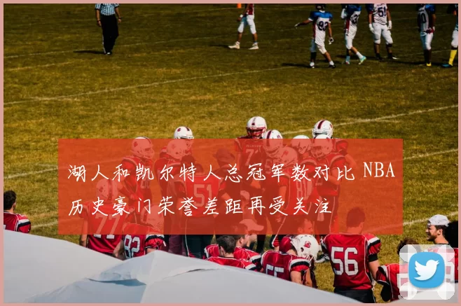 湖人和凯尔特人总冠军数对比 NBA历史豪门荣誉差距再受关注