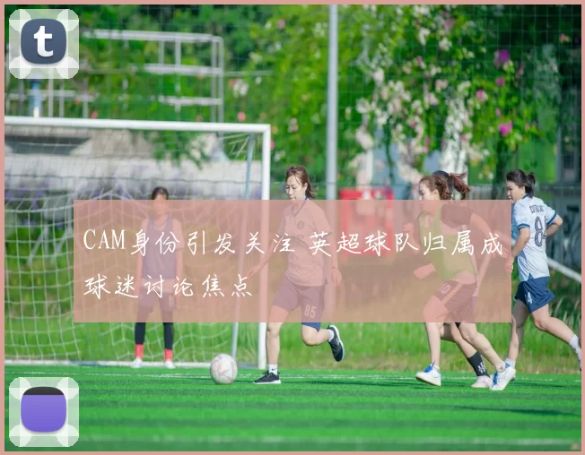 CAM身份引发关注 英超球队归属成球迷讨论焦点