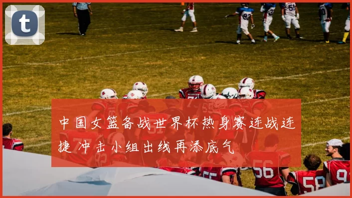 中国女篮备战世界杯热身赛连战连捷 冲击小组出线再添底气