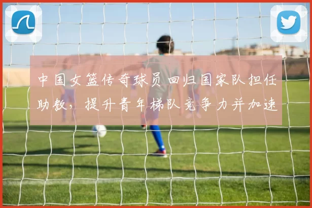 中国女篮传奇球员回归国家队担任助教，提升青年梯队竞争力并加速奥运备战