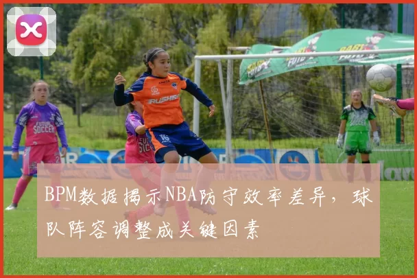 BPM数据揭示NBA防守效率差异，球队阵容调整成关键因素