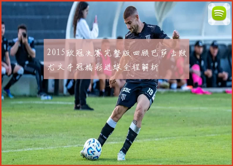 2015欧冠决赛完整版回顾巴萨击败尤文夺冠精彩进球全程解析