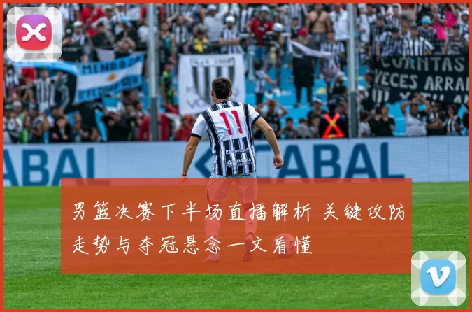 男篮决赛下半场直播解析 关键攻防走势与夺冠悬念一文看懂