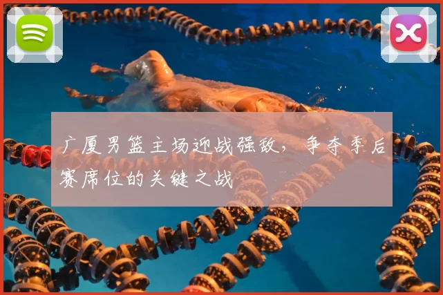 广厦男篮主场迎战强敌，争夺季后赛席位的关键之战