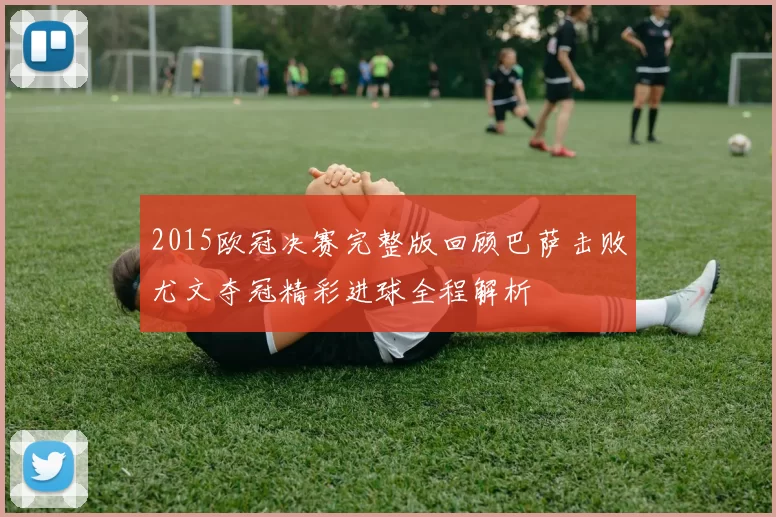 2015欧冠决赛完整版回顾巴萨击败尤文夺冠精彩进球全程解析