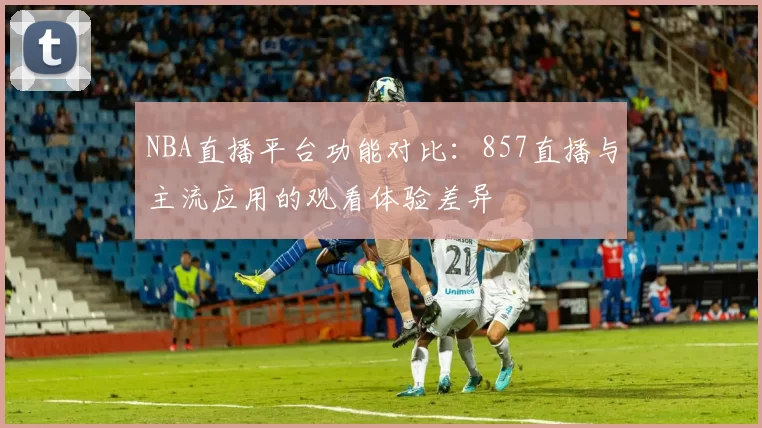 NBA直播平台功能对比：857直播与主流应用的观看体验差异