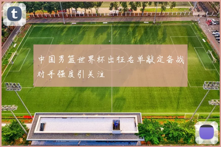 中国男篮世界杯出征名单敲定备战对手强度引关注