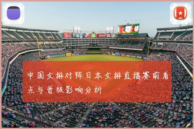 中国女排对阵日本女排直播赛前看点与晋级影响分析