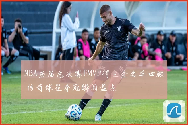 NBA历届总决赛FMVP得主全名单回顾 传奇球星夺冠瞬间盘点