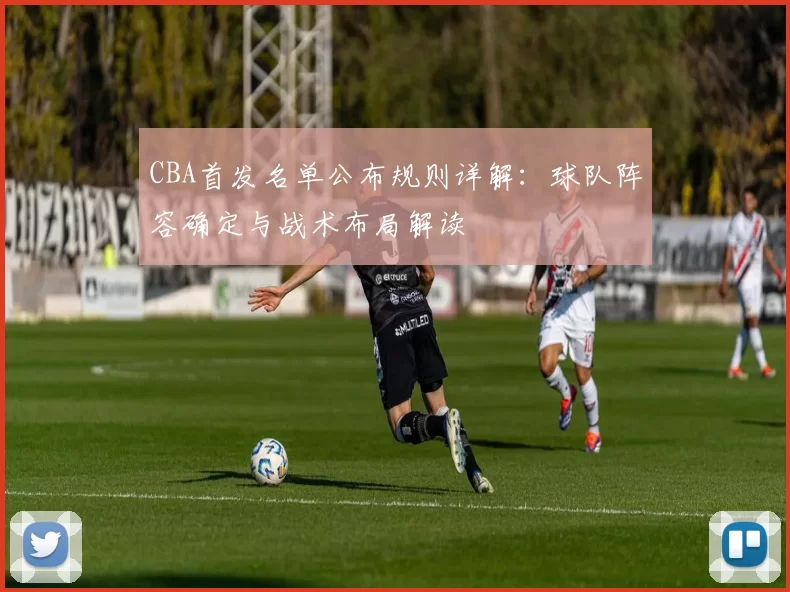 CBA首发名单公布规则详解：球队阵容确定与战术布局解读
