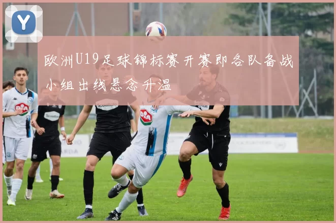 欧洲U19足球锦标赛开赛即各队备战小组出线悬念升温