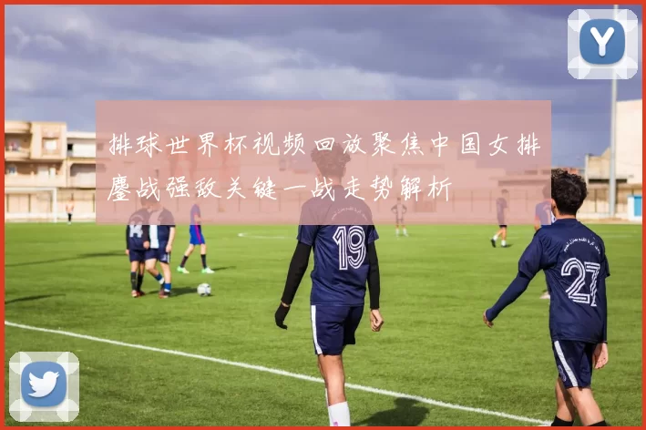 排球世界杯视频回放聚焦中国女排鏖战强敌关键一战走势解析