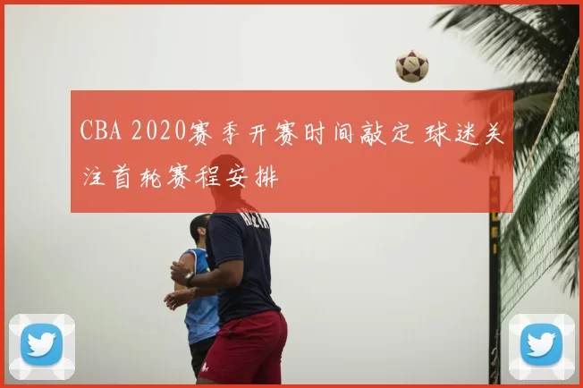 CBA 2020赛季开赛时间敲定 球迷关注首轮赛程安排