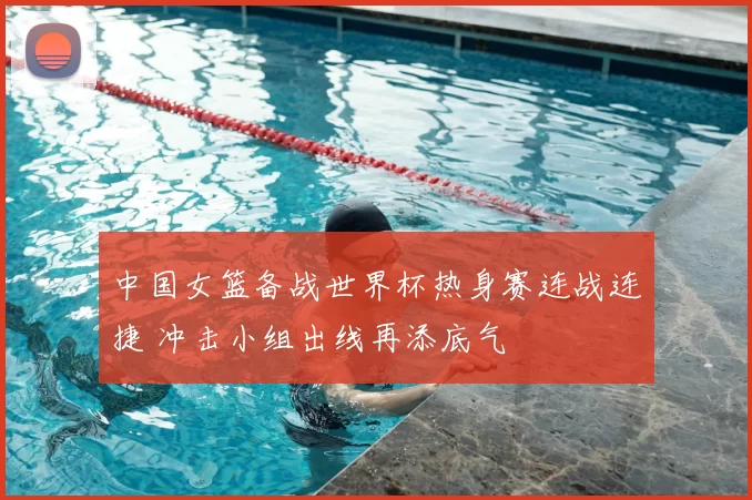 中国女篮备战世界杯热身赛连战连捷 冲击小组出线再添底气